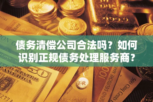 济南债务清偿公司合法吗？如何识别正规债务处理服务商？