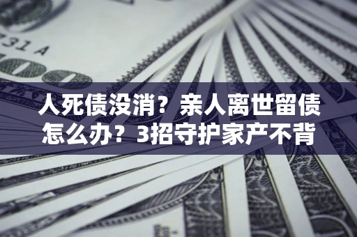 济南人死债没消？亲人离世留债怎么办？3招守护家产不背锅