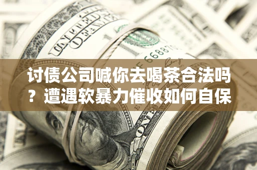 济南讨债公司喊你去喝茶合法吗？遭遇软暴力催收如何自保？