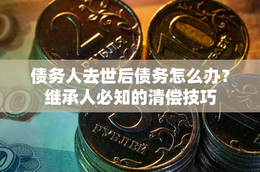 济南债务人去世后债务怎么办？继承人必知的清偿技巧