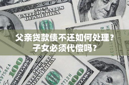 济南父亲贷款债不还如何处理？子女必须代偿吗？