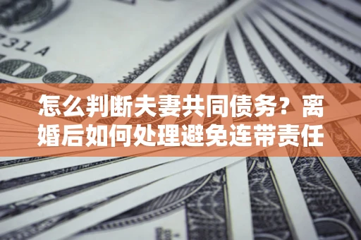 济南怎么判断夫妻共同债务？离婚后如何处理避免连带责任？
