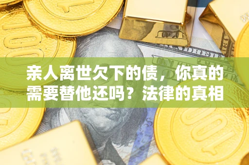 济南亲人离世欠下的债，你真的需要替他还吗？法律的真相或许与你想的不一样
